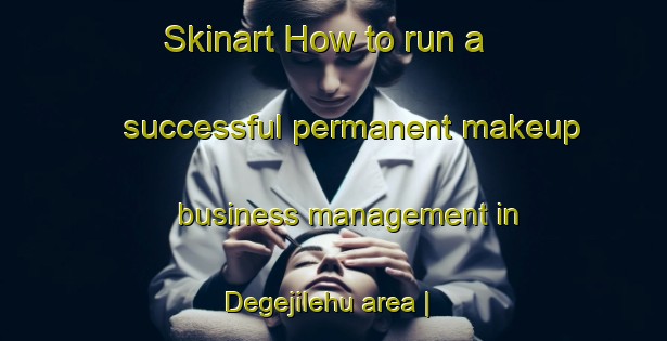 Skinart How to run a successful permanent makeup business management in Degejilehu area | PermanentmakeupTraining | PermanentmakeupClasses | SkinartTraining-China
